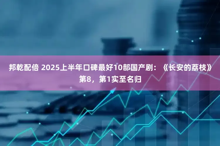 邦乾配倍 2025上半年口碑最好10部国产剧：《长安的荔枝》第8，第1实至名归