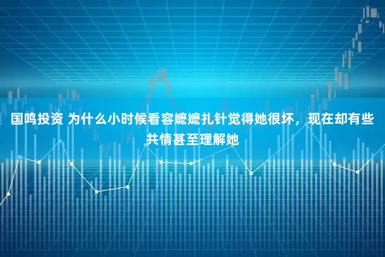 国鸣投资 为什么小时候看容嬷嬷扎针觉得她很坏，现在却有些共情甚至理解她