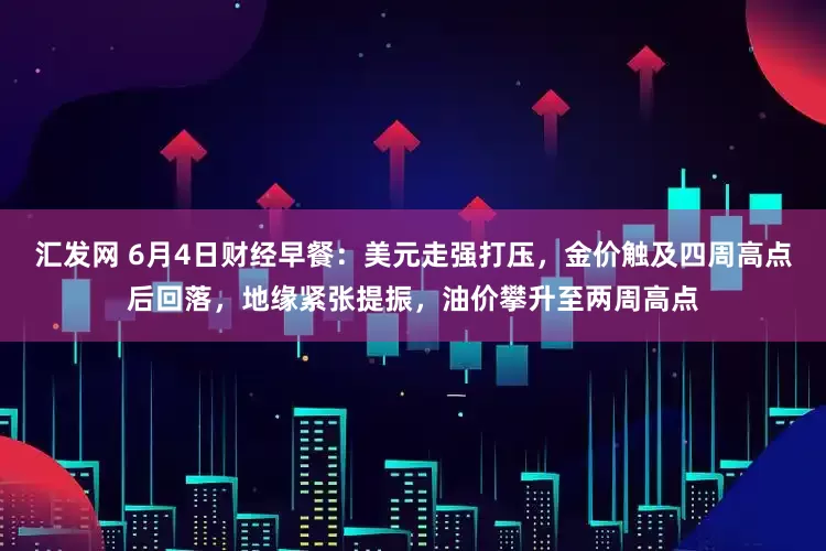 汇发网 6月4日财经早餐：美元走强打压，金价触及四周高点后回落，地缘紧张提振，油价攀升至两周高点