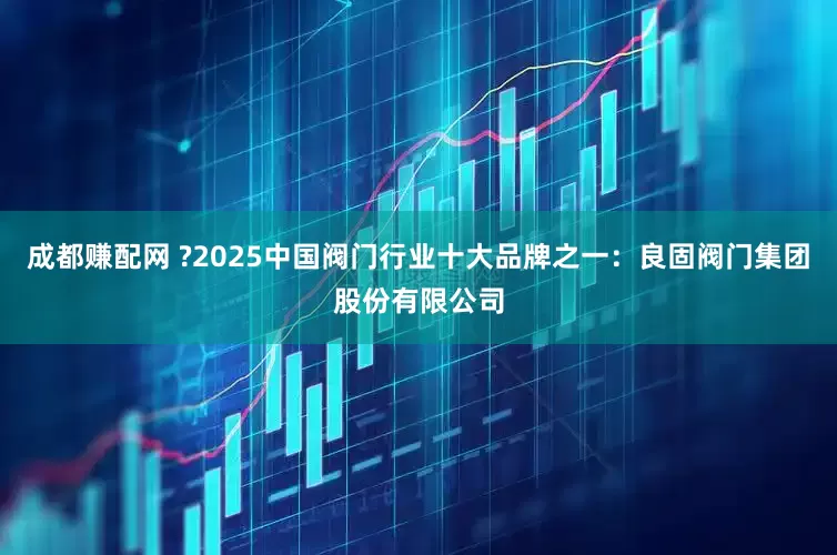 成都赚配网 ?2025中国阀门行业十大品牌之一：良固阀门集团股份有限公司