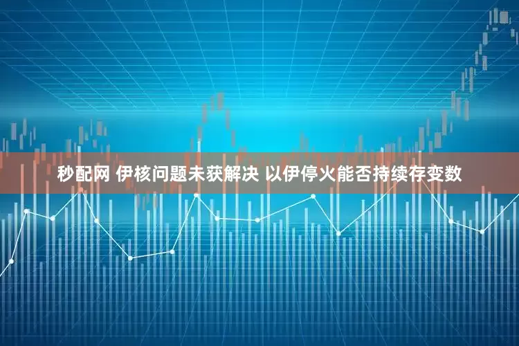 秒配网 伊核问题未获解决 以伊停火能否持续存变数