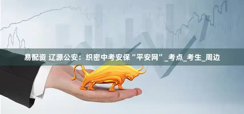 易配资 辽源公安：织密中考安保“平安网”_考点_考生_周边