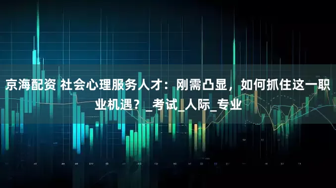 京海配资 社会心理服务人才：刚需凸显，如何抓住这一职业机遇？_考试_人际_专业