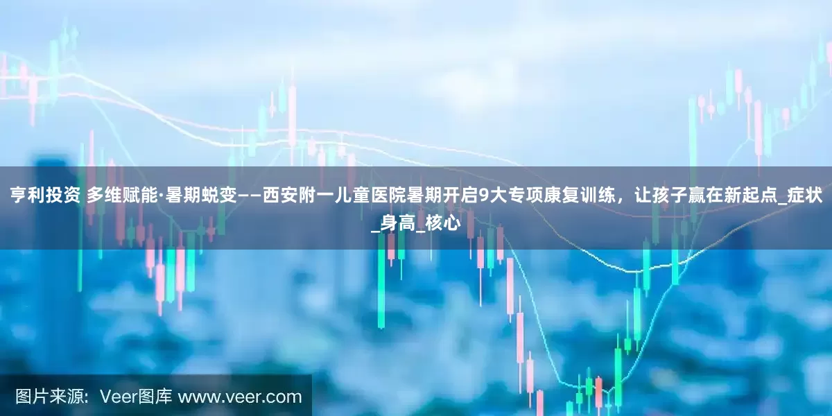 亨利投资 多维赋能·暑期蜕变——西安附一儿童医院暑期开启9大专项康复训练，让孩子赢在新起点_症状_身高_核心