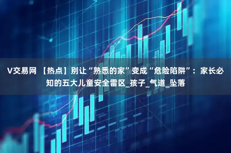 V交易网 【热点】别让“熟悉的家”变成“危险陷阱”：家长必知的五大儿童安全雷区_孩子_气道_坠落