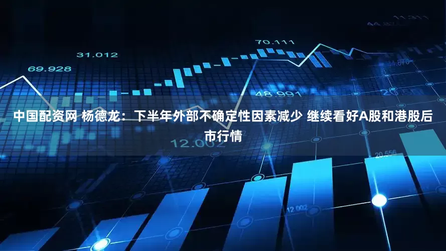 中国配资网 杨德龙：下半年外部不确定性因素减少 继续看好A股和港股后市行情