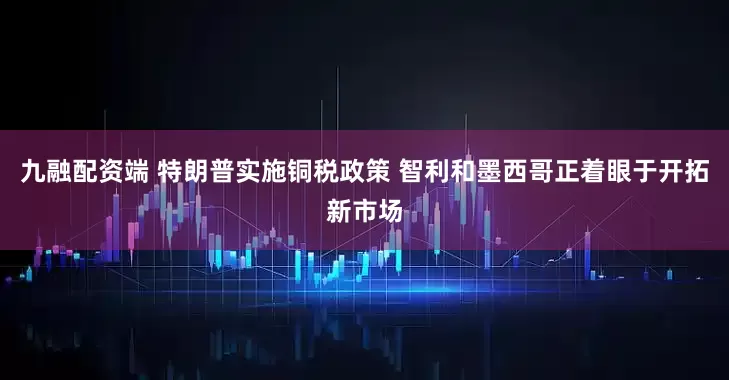 九融配资端 特朗普实施铜税政策 智利和墨西哥正着眼于开拓新市场