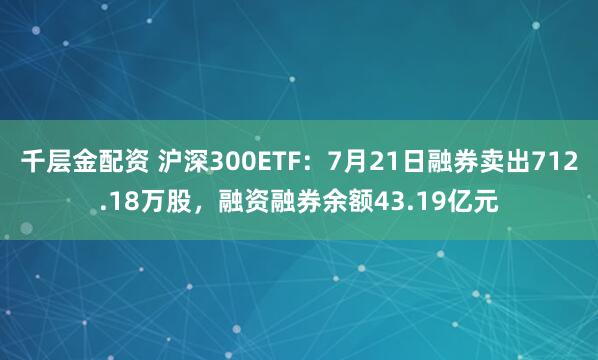 千层金配资 沪深300ETF：7月21日融券卖出712.18万股，融资融券余额43.19亿元