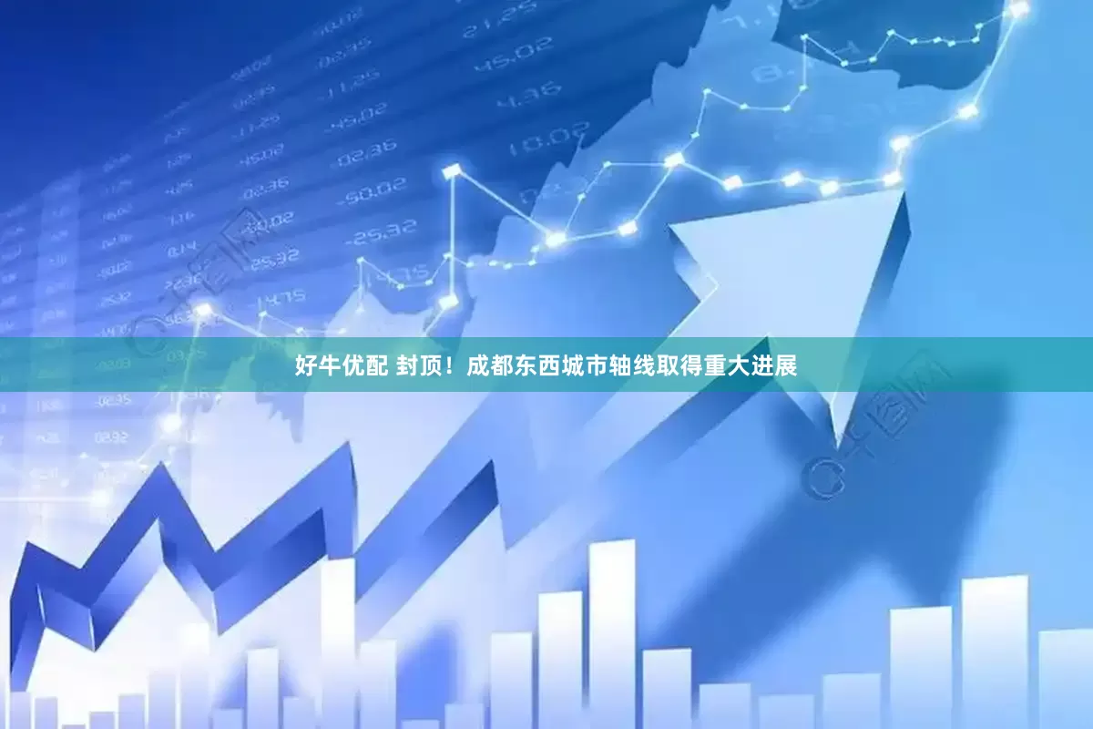 好牛优配 封顶！成都东西城市轴线取得重大进展
