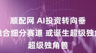 顺配网 AI投资转向垂类融合细分赛道 或诞生超级独角兽
