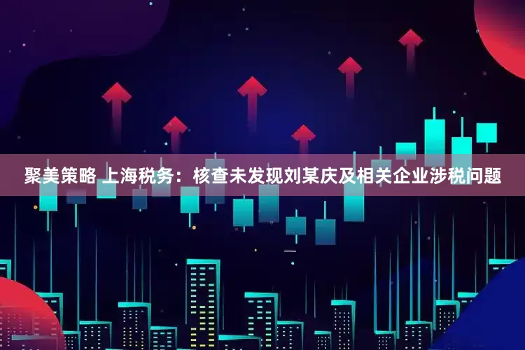 聚美策略 上海税务：核查未发现刘某庆及相关企业涉税问题