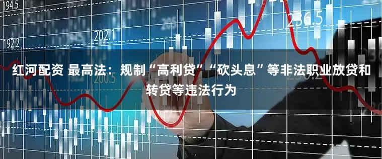 红河配资 最高法：规制“高利贷”“砍头息”等非法职业放贷和转贷等违法行为