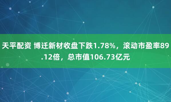 天平配资 博迁新材收盘下跌1.78%，滚动市盈率89.12倍，总市值106.73亿元