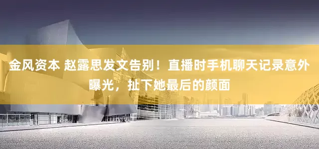 金风资本 赵露思发文告别！直播时手机聊天记录意外曝光，扯下她最后的颜面