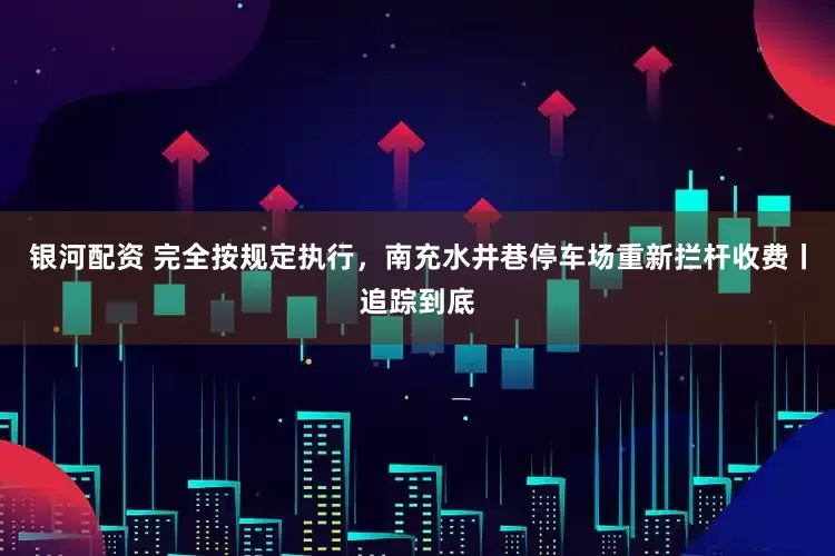 银河配资 完全按规定执行，南充水井巷停车场重新拦杆收费丨追踪到底