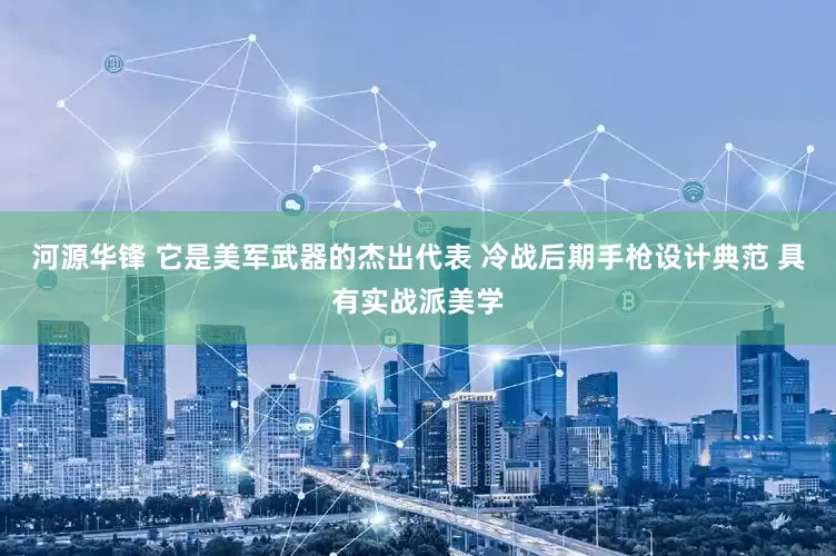 河源华锋 它是美军武器的杰出代表 冷战后期手枪设计典范 具有实战派美学