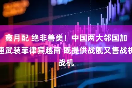 鑫月配 绝非善类！中国两大邻国加速武装菲律宾越南 既提供战舰又售战机