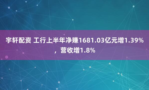 宇轩配资 工行上半年净赚1681.03亿元增1.39%，营收增1.8%