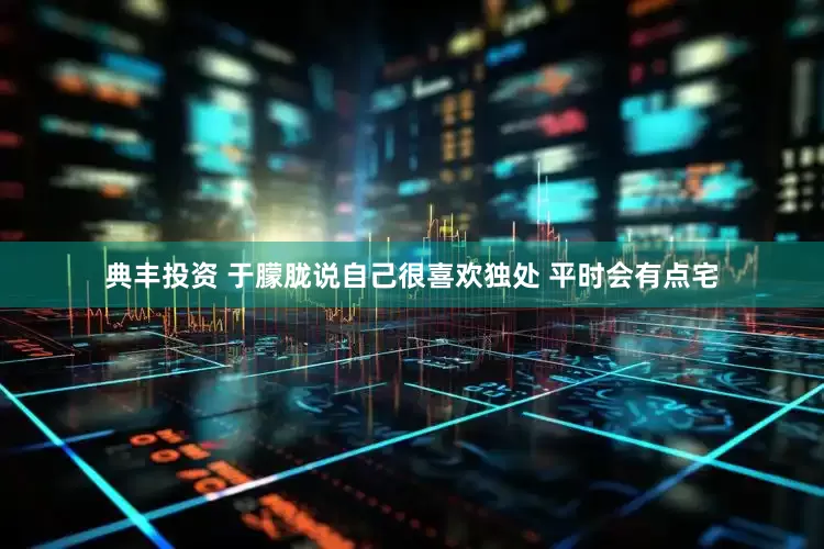 典丰投资 于朦胧说自己很喜欢独处 平时会有点宅
