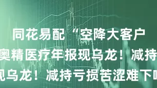 同花易配 “空降大客户”未说明，奥精医疗年报现乌龙！减持亏损苦涩难下咽