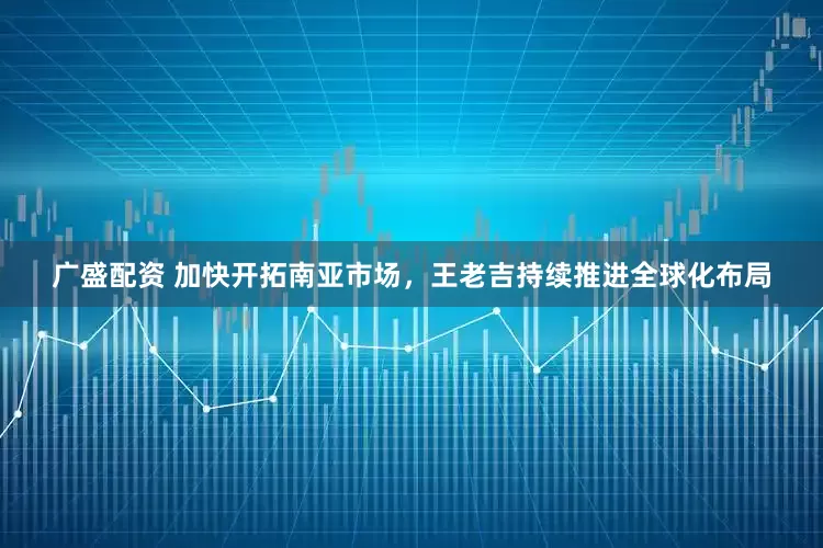 广盛配资 加快开拓南亚市场，王老吉持续推进全球化布局