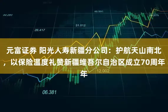 元富证券 阳光人寿新疆分公司：护航天山南北，以保险温度礼赞新疆维吾尔自治区成立70周年