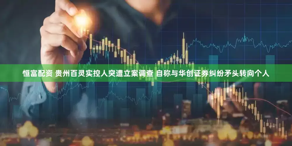 恒富配资 贵州百灵实控人突遭立案调查 自称与华创证券纠纷矛头转向个人