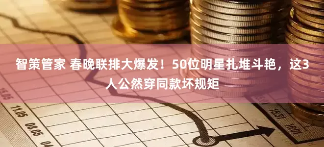 智策管家 春晚联排大爆发！50位明星扎堆斗艳，这3人公然穿同款坏规矩