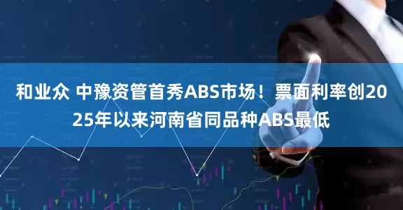 和业众 中豫资管首秀ABS市场！票面利率创2025年以来河南省同品种ABS最低