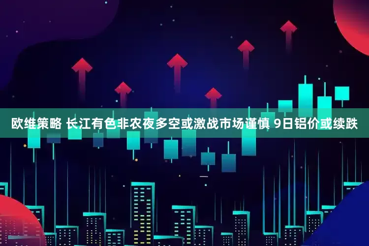 欧维策略 长江有色非农夜多空或激战市场谨慎 9日铝价或续跌