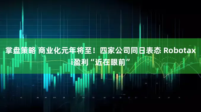 掌盘策略 商业化元年将至！四家公司同日表态 Robotaxi盈利“近在眼前”