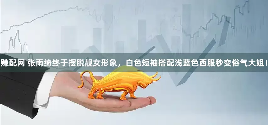 赚配网 张雨绮终于摆脱靓女形象，白色短袖搭配浅蓝色西服秒变俗气大姐！