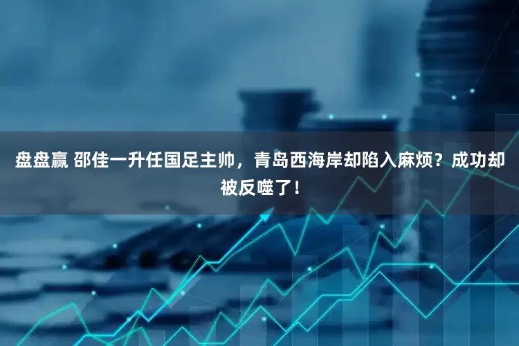 盘盘赢 邵佳一升任国足主帅，青岛西海岸却陷入麻烦？成功却被反噬了！