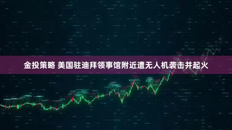 金投策略 美国驻迪拜领事馆附近遭无人机袭击并起火