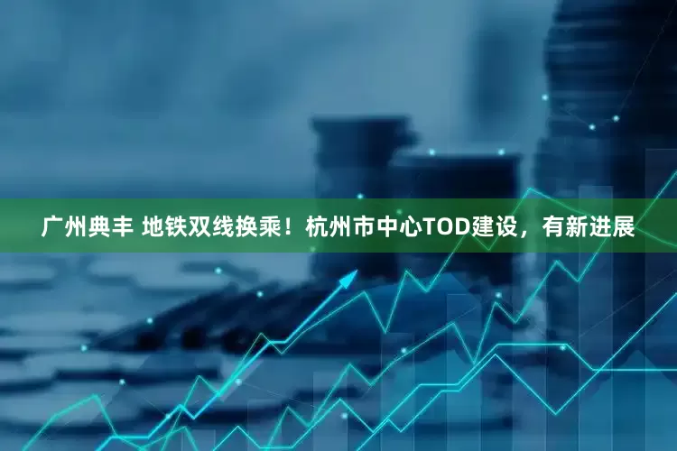 广州典丰 地铁双线换乘！杭州市中心TOD建设，有新进展